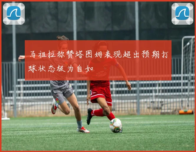 马祖拉称赞塔图姆表现超出预期打球状态极为自如