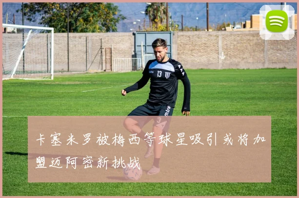 卡塞米罗被梅西等球星吸引或将加盟迈阿密新挑战