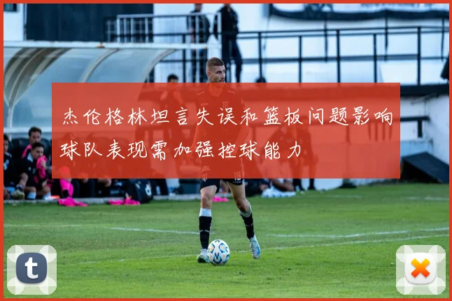 杰伦格林坦言失误和篮板问题影响球队表现需加强控球能力