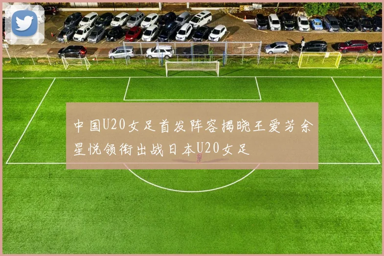 中国U20女足首发阵容揭晓王爱芳余星悦领衔出战日本U20女足