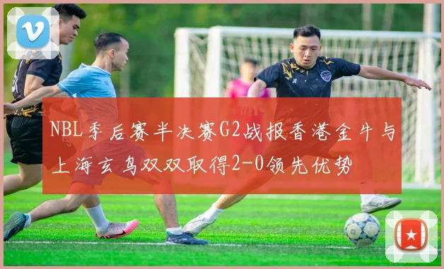 NBL季后赛半决赛G2战报香港金牛与上海玄鸟双双取得2-0领先优势
