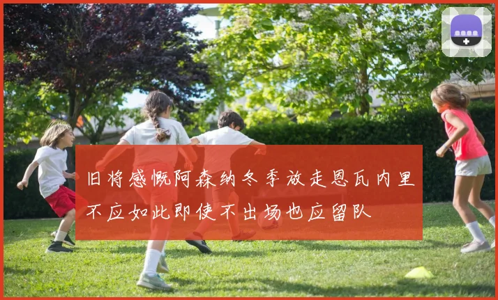 旧将感慨阿森纳冬季放走恩瓦内里不应如此即使不出场也应留队