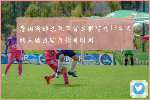 詹姆斯的总冠军背后雷阿伦13年间的关键救赎与传奇时刻