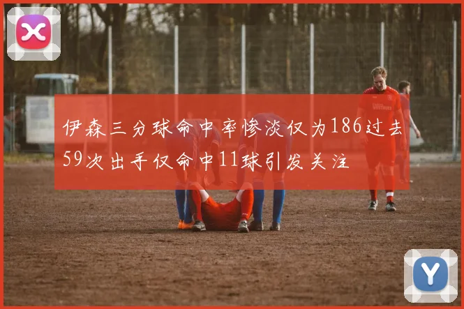 伊森三分球命中率惨淡仅为186过去59次出手仅命中11球引发关注