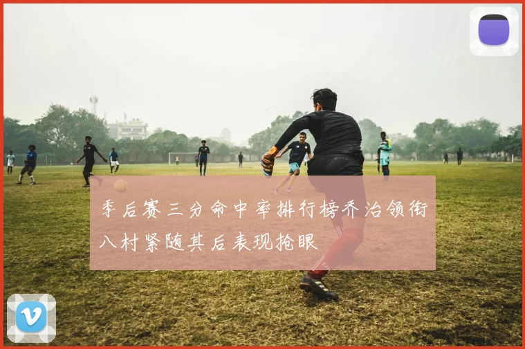 季后赛三分命中率排行榜乔治领衔八村紧随其后表现抢眼