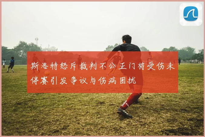 斯洛特怒斥裁判不公正门将受伤未停赛引发争议与伤病困扰