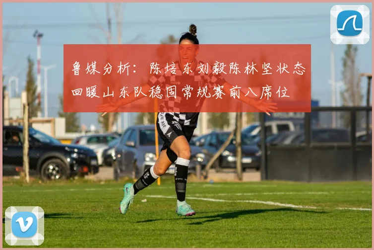 鲁媒分析：陈培东刘毅陈林坚状态回暖山东队稳固常规赛前八席位