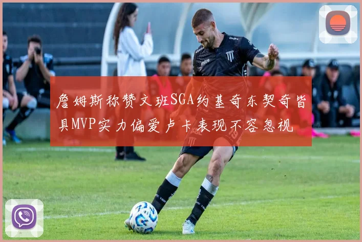 詹姆斯称赞文班SGA约基奇东契奇皆具MVP实力偏爱卢卡表现不容忽视