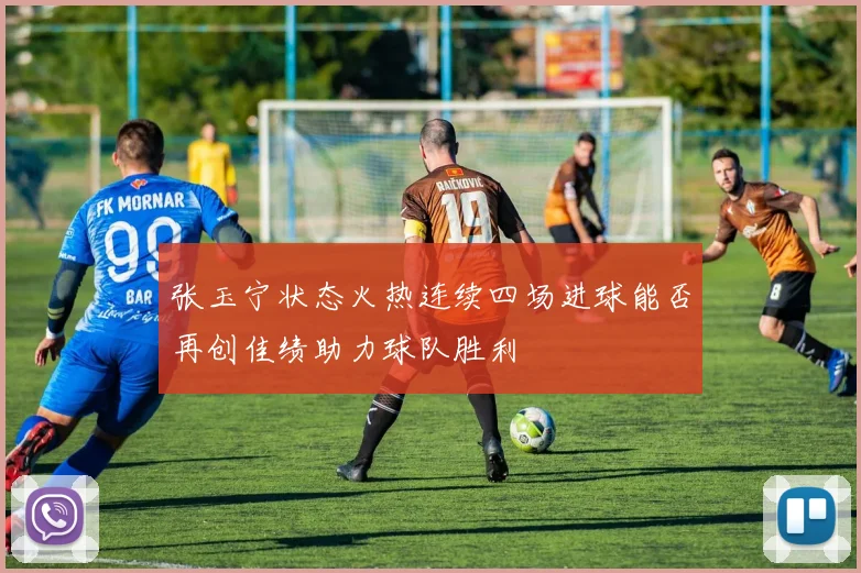 张玉宁状态火热连续四场进球能否再创佳绩助力球队胜利