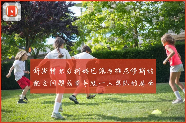 舒斯特尔分析姆巴佩与维尼修斯的配合问题或将导致一人离队的局面