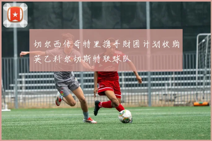 切尔西传奇特里携手财团计划收购英乙科尔切斯特联球队