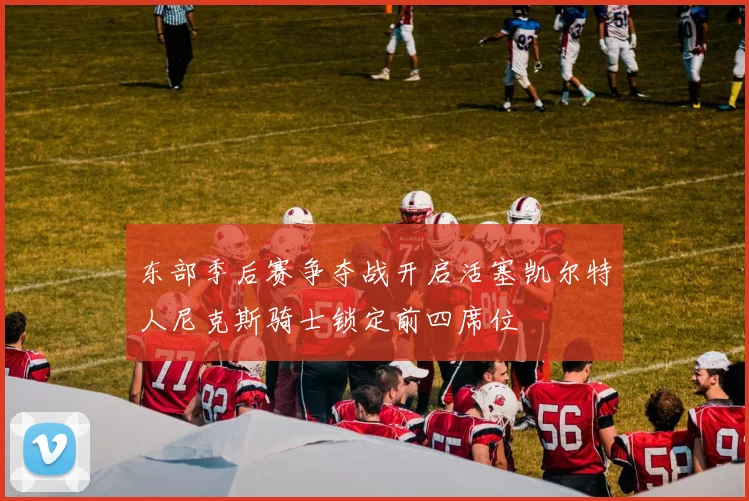 东部季后赛争夺战开启活塞凯尔特人尼克斯骑士锁定前四席位