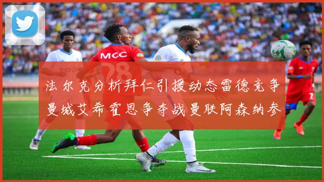 法尔克分析拜仁引援动态雷德竞争曼城艾希霍恩争夺战曼联阿森纳参与
