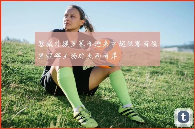 蓉城外援罗慕洛迎来中超联赛百场里程碑主场对决西海岸