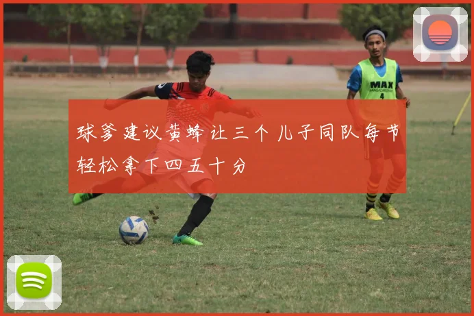球爹建议黄蜂让三个儿子同队每节轻松拿下四五十分