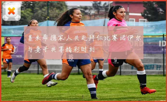 基米希携家人共赴拜仁比赛诺伊尔与妻子共享精彩时刻