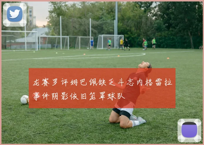 龙赛罗评姆巴佩缺乏斗志内格雷拉事件阴影依旧笼罩球队
