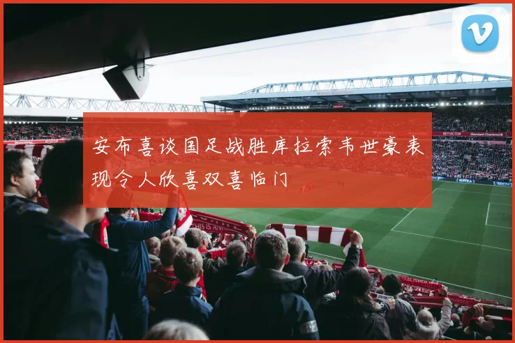 安布喜谈国足战胜库拉索韦世豪表现令人欣喜双喜临门