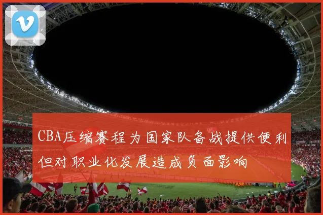 CBA压缩赛程为国家队备战提供便利但对职业化发展造成负面影响