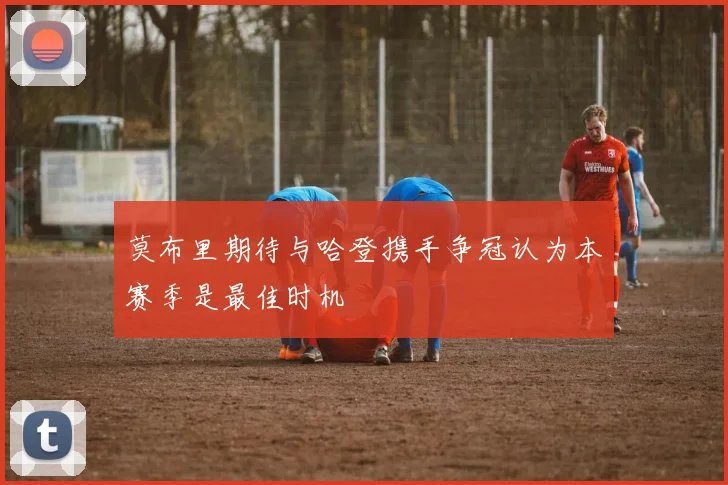 莫布里期待与哈登携手争冠认为本赛季是最佳时机