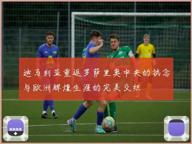 迪马利亚重返罗萨里奥中央的执念与欧洲辉煌生涯的完美交织