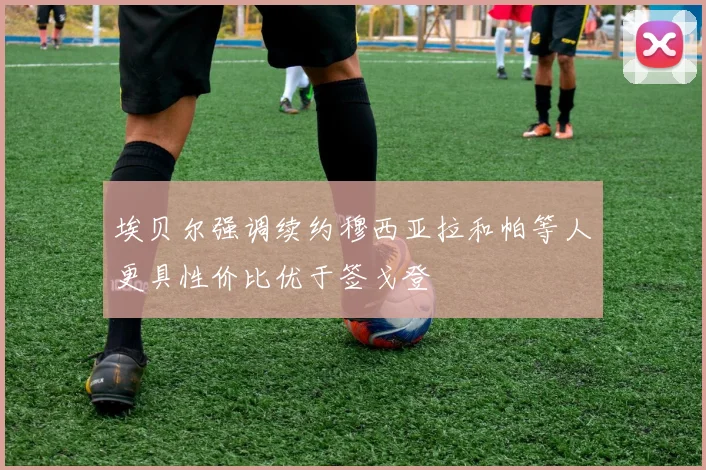 埃贝尔强调续约穆西亚拉和帕等人更具性价比优于签戈登