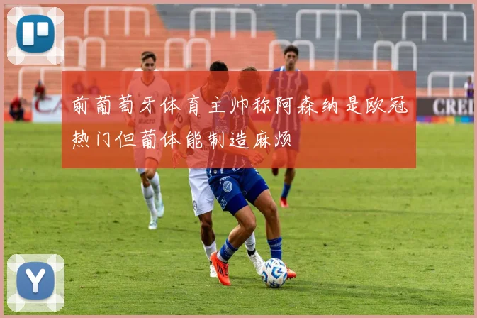 前葡萄牙体育主帅称阿森纳是欧冠热门但葡体能制造麻烦